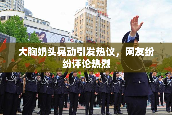 大胸奶头晃动引发热议，网友纷纷评论热烈