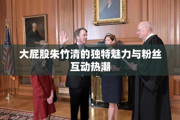 大屁股朱竹清的独特魅力与粉丝互动热潮