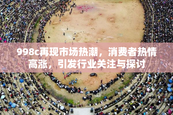 998c再现市场热潮，消费者热情高涨，引发行业关注与探讨