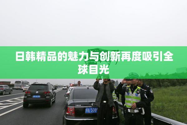日韩精品的魅力与创新再度吸引全球目光