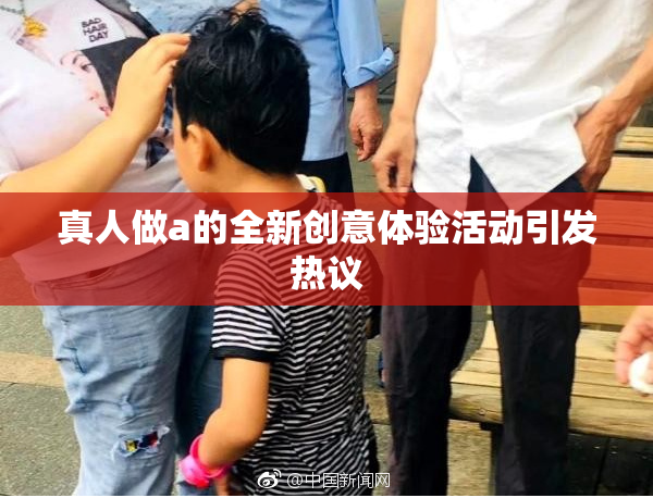 真人做a的全新创意体验活动引发热议