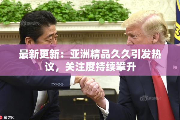 最新更新：亚洲精品久久引发热议，关注度持续攀升
