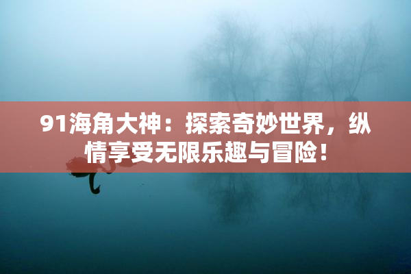 91海角大神：探索奇妙世界，纵情享受无限乐趣与冒险！