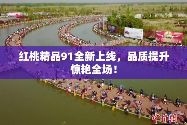 红桃精品91全新上线，品质提升惊艳全场！