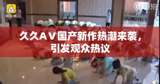 久久AⅤ国产新作热潮来袭，引发观众热议