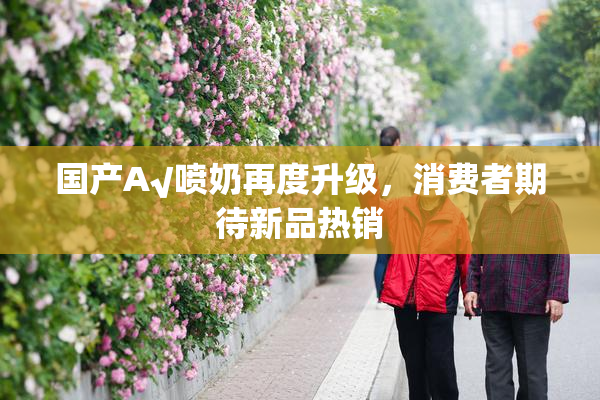 国产A√喷奶再度升级，消费者期待新品热销