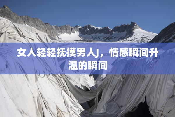 女人轻轻抚摸男人J，情感瞬间升温的瞬间