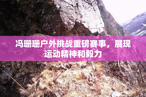 冯珊珊户外挑战重磅赛事，展现运动精神和毅力