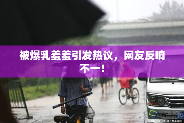 被爆乳羞羞引发热议，网友反响不一！