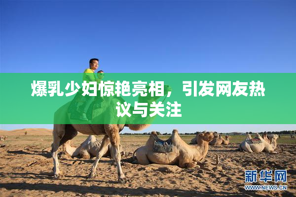爆乳少妇惊艳亮相，引发网友热议与关注