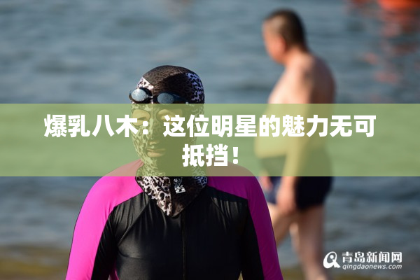 爆乳八木：这位明星的魅力无可抵挡！