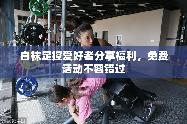 白袜足控爱好者分享福利，免费活动不容错过