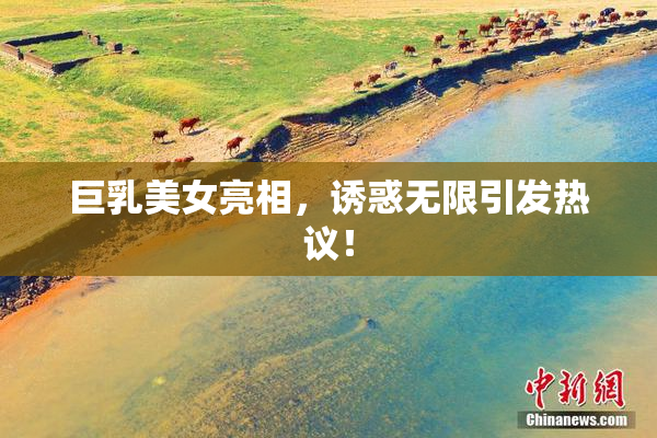 巨乳美女亮相，诱惑无限引发热议！