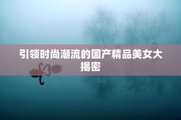 引领时尚潮流的国产精品美女大揭密