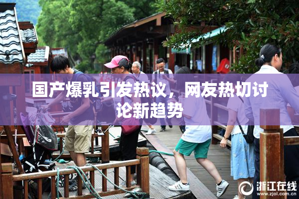 国产爆乳引发热议，网友热切讨论新趋势