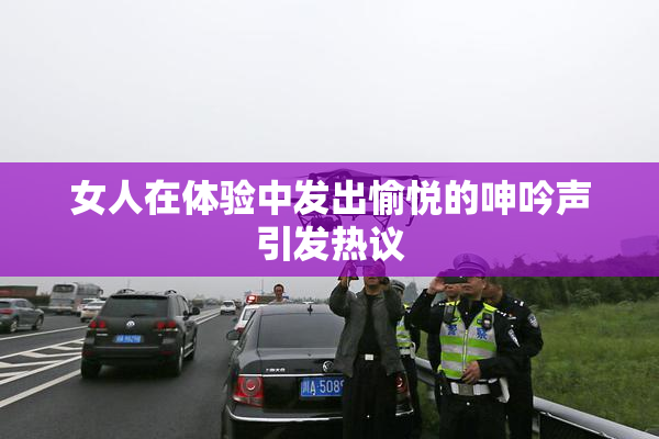 女人在体验中发出愉悦的呻吟声引发热议