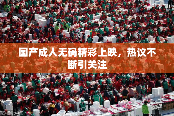 国产成人无码精彩上映，热议不断引关注
