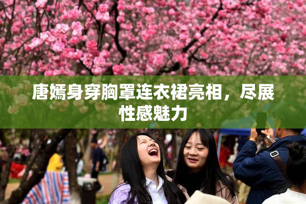 唐嫣身穿胸罩连衣裙亮相，尽展性感魅力