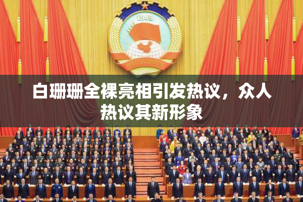 白珊珊全裸亮相引发热议，众人热议其新形象