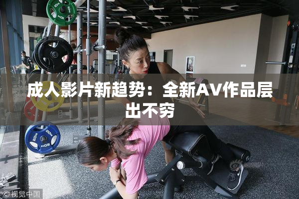 成人影片新趋势：全新AV作品层出不穷