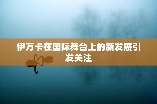 伊万卡在国际舞台上的新发展引发关注