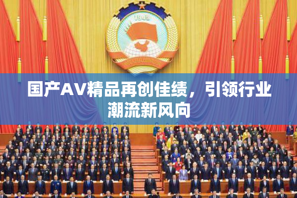国产AV精品再创佳绩，引领行业潮流新风向