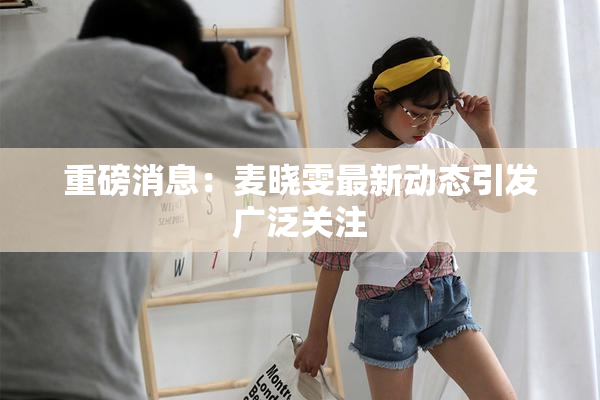 重磅消息：麦晓雯最新动态引发广泛关注