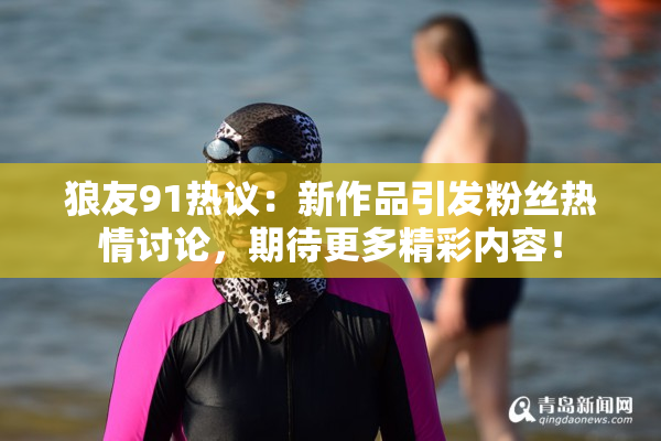 狼友91热议：新作品引发粉丝热情讨论，期待更多精彩内容！
