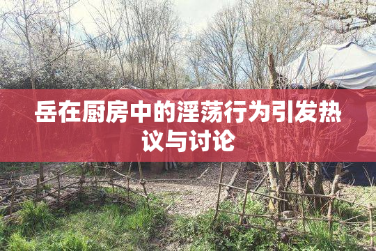 岳在厨房中的淫荡行为引发热议与讨论