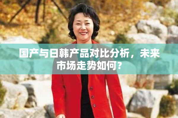 国产与日韩产品对比分析，未来市场走势如何？
