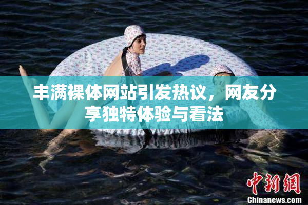 丰满裸体网站引发热议，网友分享独特体验与看法