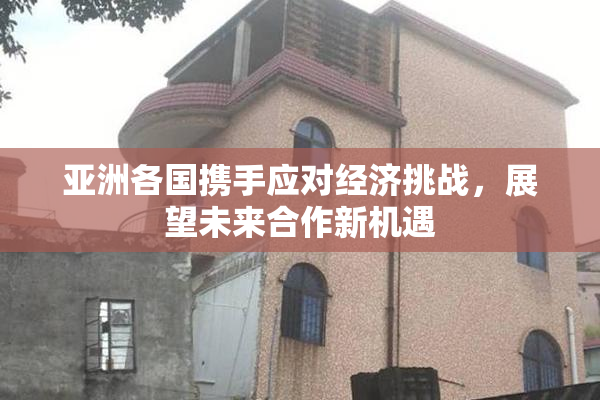 亚洲各国携手应对经济挑战，展望未来合作新机遇
