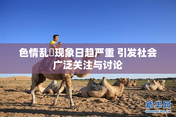 色情乱婬现象日趋严重 引发社会广泛关注与讨论