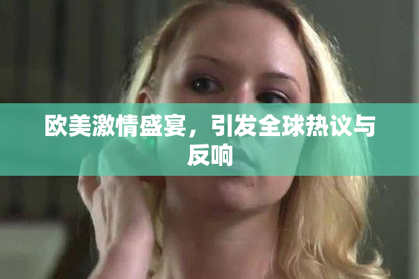 欧美激情盛宴，引发全球热议与反响