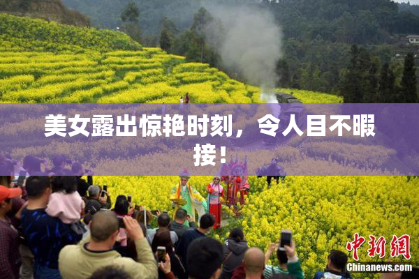 美女露出惊艳时刻，令人目不暇接！