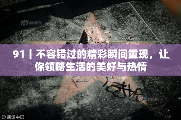 91丨不容错过的精彩瞬间重现，让你领略生活的美好与热情
