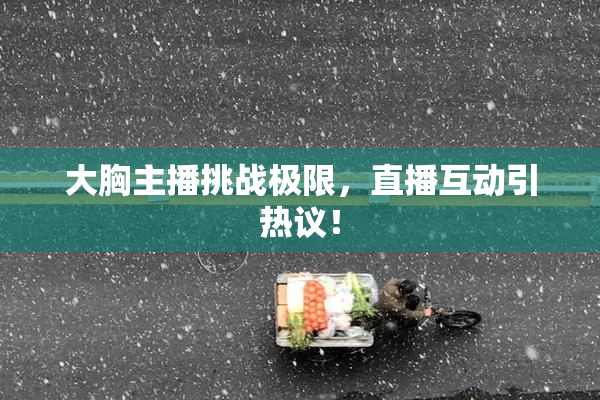 大胸主播挑战极限，直播互动引热议！