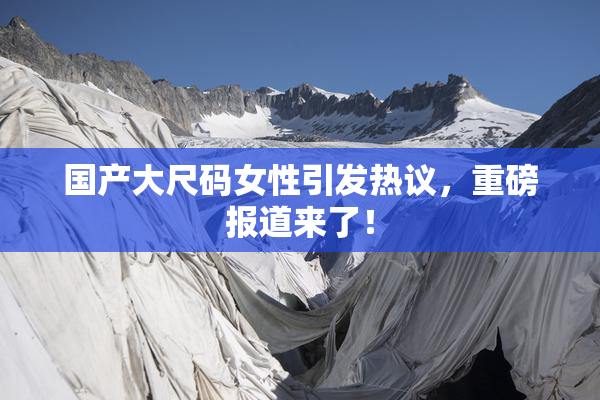 国产大尺码女性引发热议，重磅报道来了！