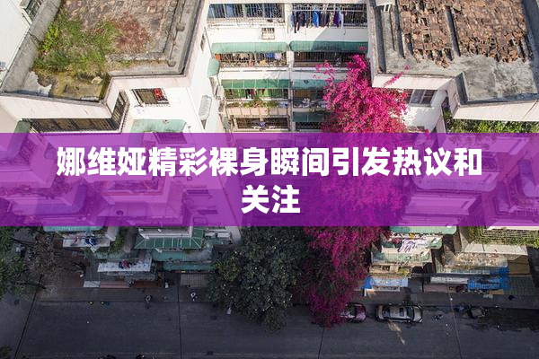 娜维娅精彩裸身瞬间引发热议和关注