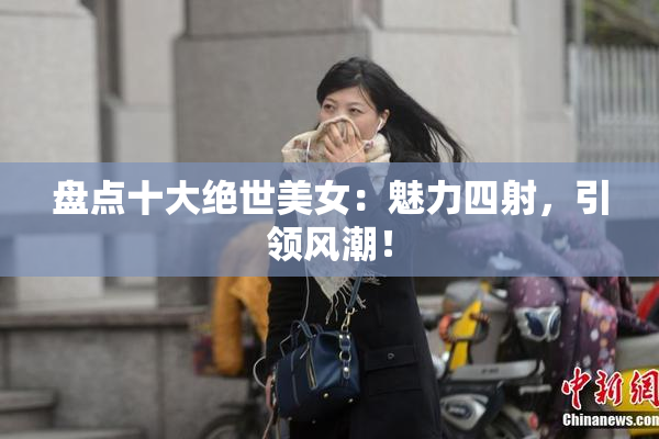 盘点十大绝世美女：魅力四射，引领风潮！