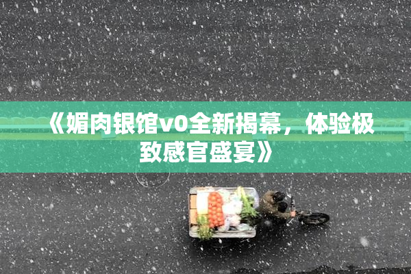 《媚肉银馆v0全新揭幕，体验极致感官盛宴》