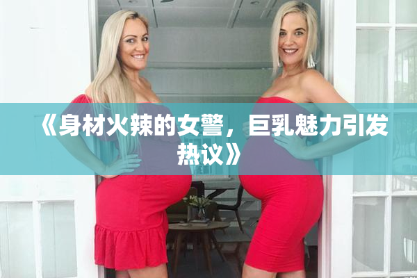 《身材火辣的女警，巨乳魅力引发热议》