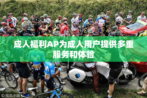 成人福利AP为成人用户提供多重服务和体验