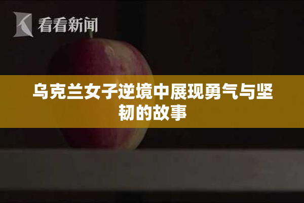 乌克兰女子逆境中展现勇气与坚韧的故事