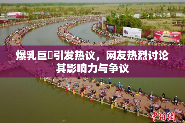爆乳巨凥引发热议，网友热烈讨论其影响力与争议