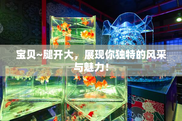 宝贝~腿开大，展现你独特的风采与魅力！