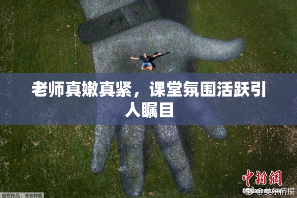 老师真嫩真紧，课堂氛围活跃引人瞩目