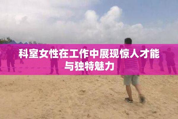 科室女性在工作中展现惊人才能与独特魅力