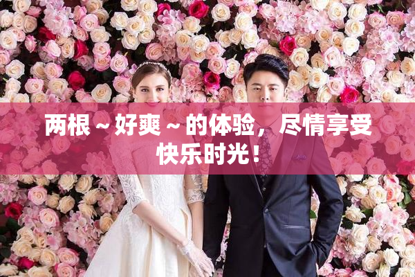 两根～好爽～的体验，尽情享受快乐时光！