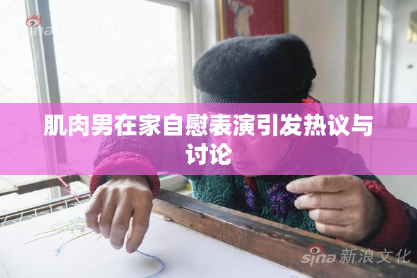 肌肉男在家自慰表演引发热议与讨论